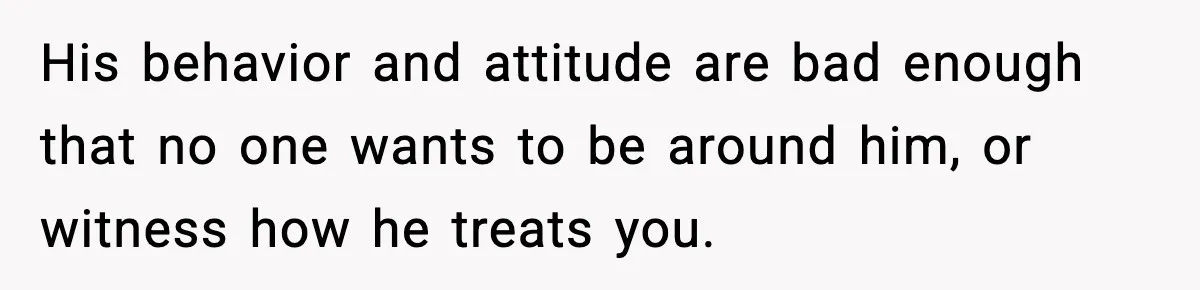 His behavior and attitude are bad enough that no one wants to be around him, or witness how he treats you.