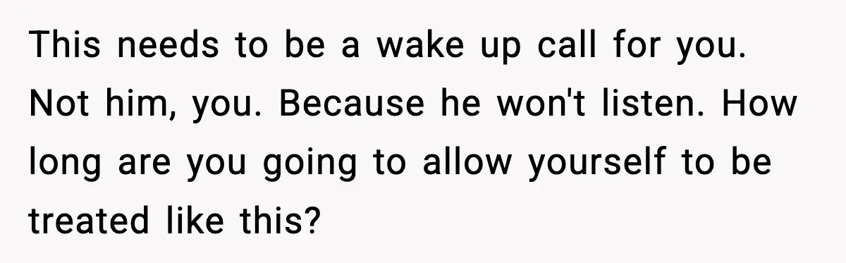 This needs to be a wake up call for you. Not him, you. Because he won't listen. How long are you going to allow yourself to be treated like this?