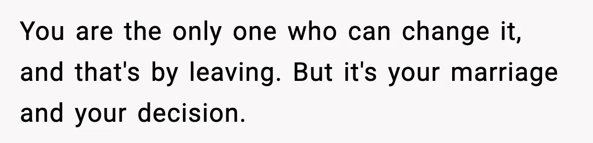 You are the only one who can change it, and that's by leaving. But it's your marriage and your decision.