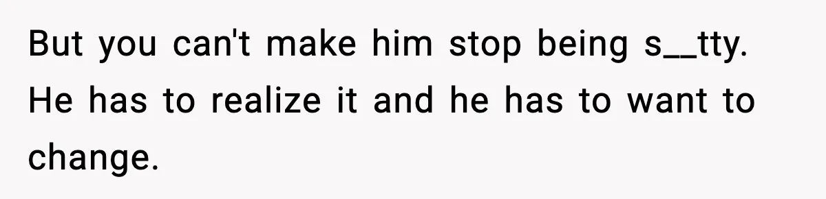 But you can't make him stop being s__tty. He has to realize it and he has to want to change.