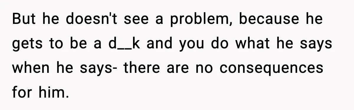 But he doesn't see a problem, because he gets to be a d__k and you do what he says when he says- there are no consequences for him.
