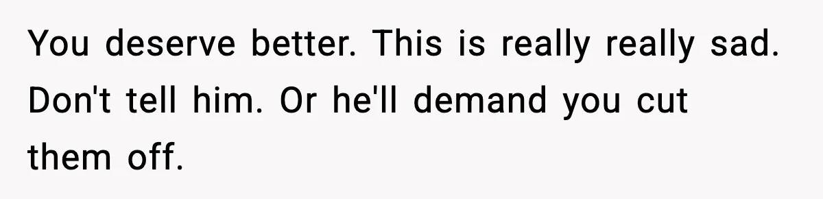 You deserve better. This is really really sad. Don't tell him. Or he'll demand you cut them off.