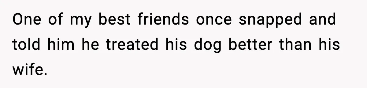 One of my best friends once snapped and told him he treated his dog better than his wife.