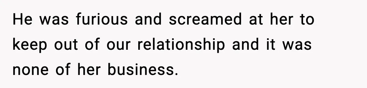 He was furious and screamed at her to keep out of our relationship and it was none of her business.