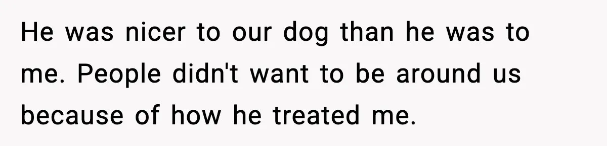 He was nicer to our dog than he was to me. People didn't want to be around us because of how he treated me.
