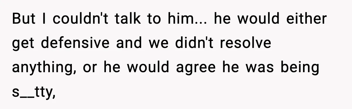 But I couldn't talk to him... he would either get defensive and we didn't resolve anything, or he would agree he was being s__tty,