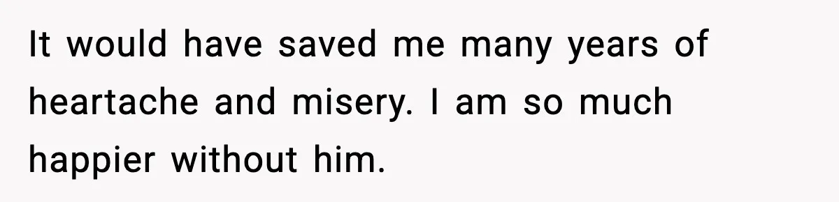 It would have saved me many years of heartache and misery. I am so much happier without him.