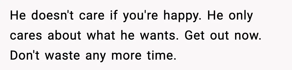 He doesn't care if you're happy. He only cares about what he wants. Get out now. Don't waste any more time.