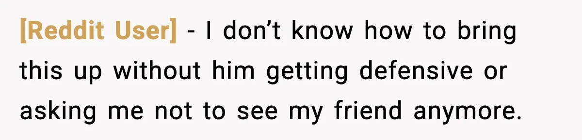 [Reddit User] − I don’t know how to bring this up without him getting defensive or asking me not to see my friend anymore.