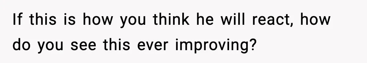 If this is how you think he will react, how do you see this ever improving?