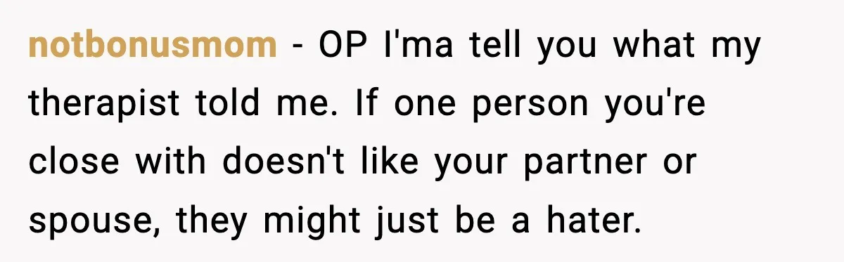 notbonusmom − OP I'ma tell you what my therapist told me. If one person you're close with doesn't like your partner or spouse, they might just be a hater.