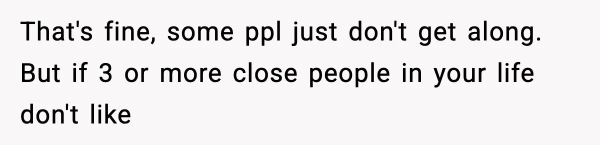 That's fine, some ppl just don't get along. But if 3 or more close people in your life don't like