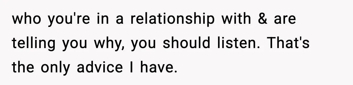 who you're in a relationship with & are telling you why, you should listen. That's the only advice I have.