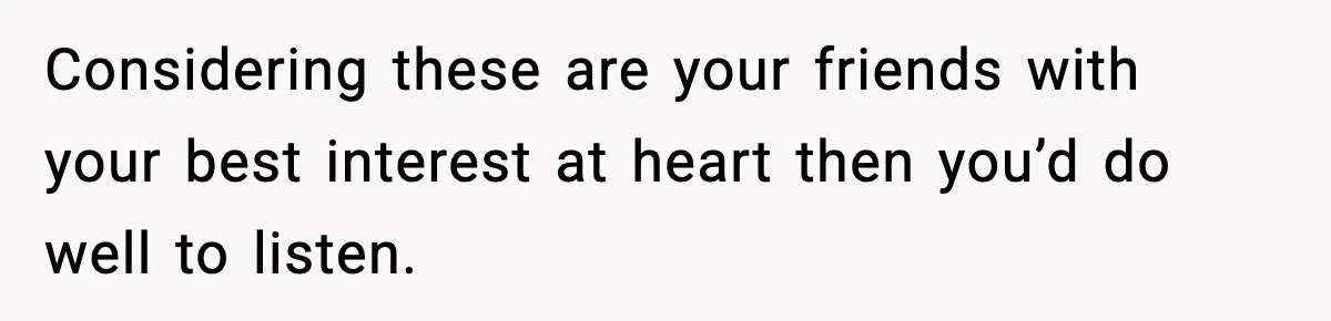 Considering these are your friends with your best interest at heart then you’d do well to listen.
