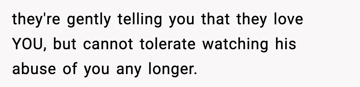 they're gently telling you that they love YOU, but cannot tolerate watching his abuse of you any longer.