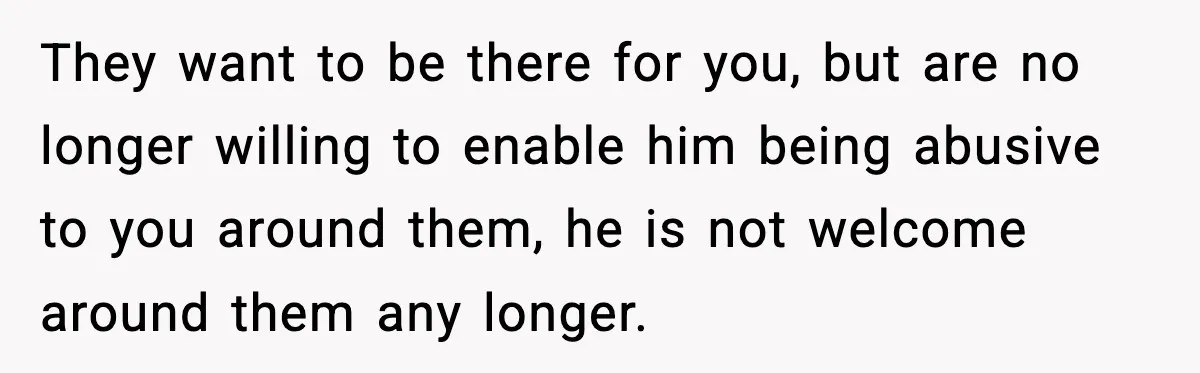 They want to be there for you, but are no longer willing to enable him being abusive to you around them, he is not welcome around them any longer.