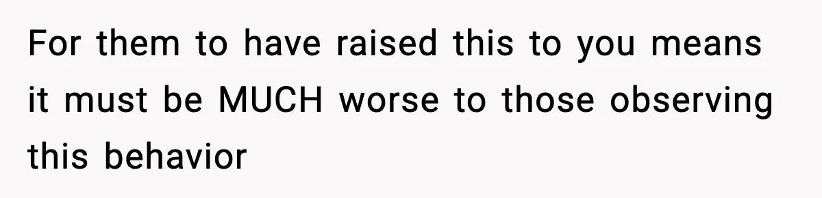 For them to have raised this to you means it must be MUCH worse to those observing this behavior