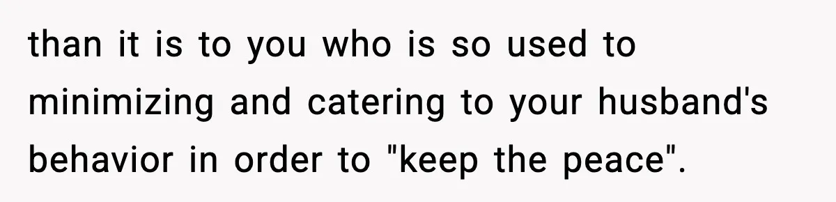 than it is to you who is so used to minimizing and catering to your husband's behavior in order to "keep the peace".