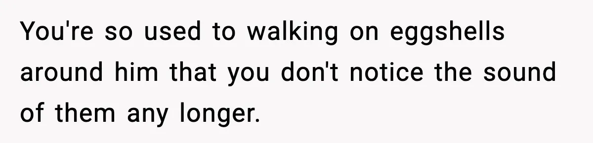 You're so used to walking on eggshells around him that you don't notice the sound of them any longer.