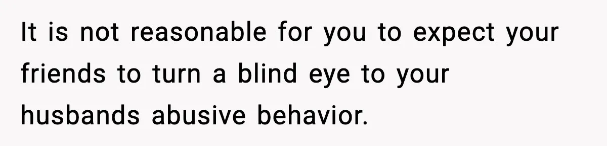 It is not reasonable for you to expect your friends to turn a blind eye to your husbands abusive behavior.