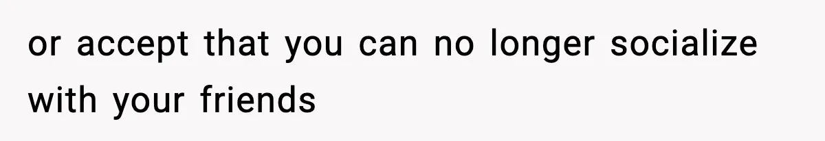 or accept that you can no longer socialize with your friends
