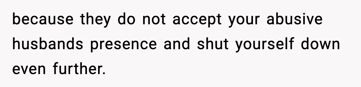 because they do not accept your abusive husbands presence and shut yourself down even further.