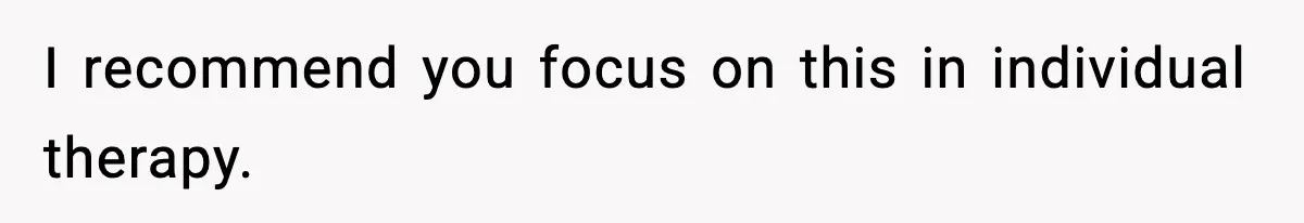 I recommend you focus on this in individual therapy.