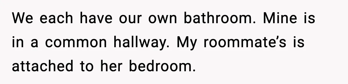 We each have our own bathroom. Mine is in a common hallway. My roommate’s is attached to her bedroom.