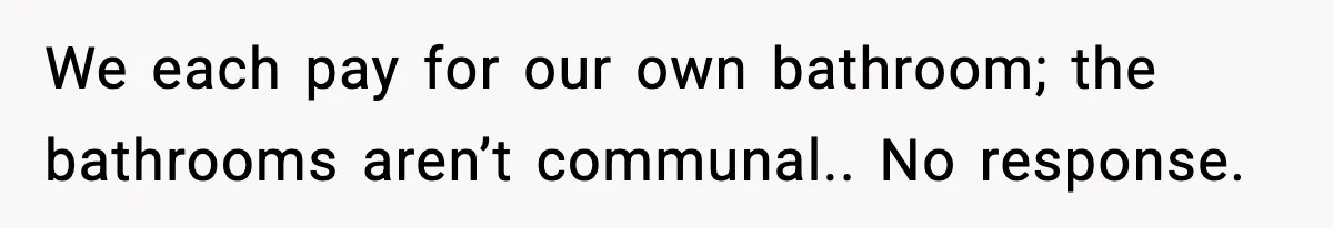 We each pay for our own bathroom; the bathrooms aren’t communal.. No response.
