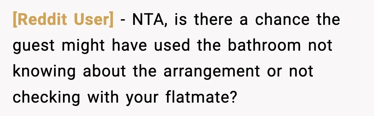 [Reddit User] − NTA, is there a chance the guest might have used the bathroom not knowing about the arrangement or not checking with your flatmate?