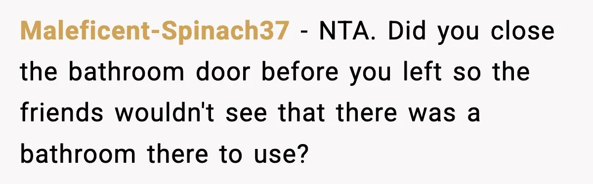 Maleficent-Spinach37 − NTA. Did you close the bathroom door before you left so the friends wouldn't see that there was a bathroom there to use?