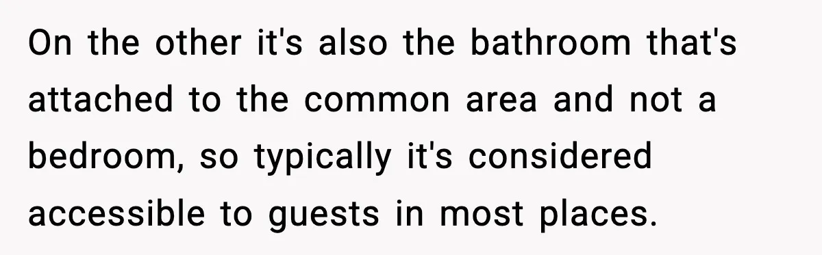 On the other it's also the bathroom that's attached to the common area and not a bedroom, so typically it's considered accessible to guests in most places.