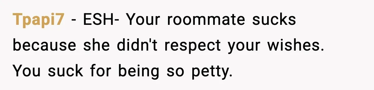 Tpapi7 − ESH- Your roommate sucks because she didn't respect your wishes. You suck for being so petty.