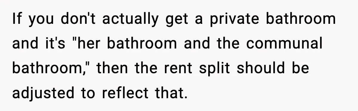 If you don't actually get a private bathroom and it's "her bathroom and the communal bathroom," then the rent split should be adjusted to reflect that.