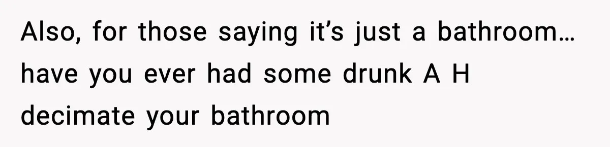 Also, for those saying it’s just a bathroom… have you ever had some drunk A H decimate your bathroom