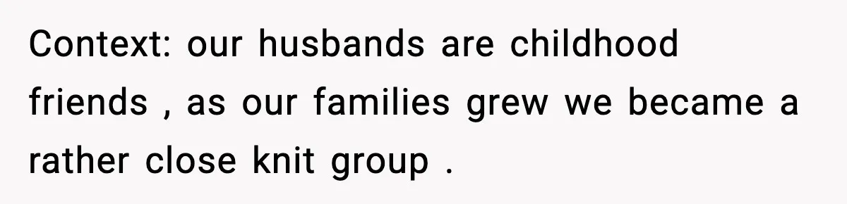 Context: our husbands are childhood friends , as our families grew we became a rather close knit group .