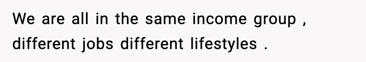 We are all in the same income group , different jobs different lifestyles .