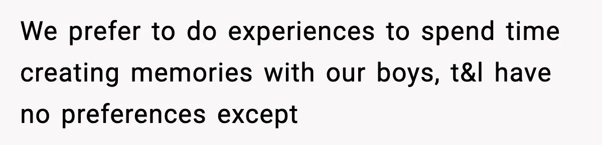 We prefer to do experiences to spend time creating memories with our boys, t&l have no preferences except