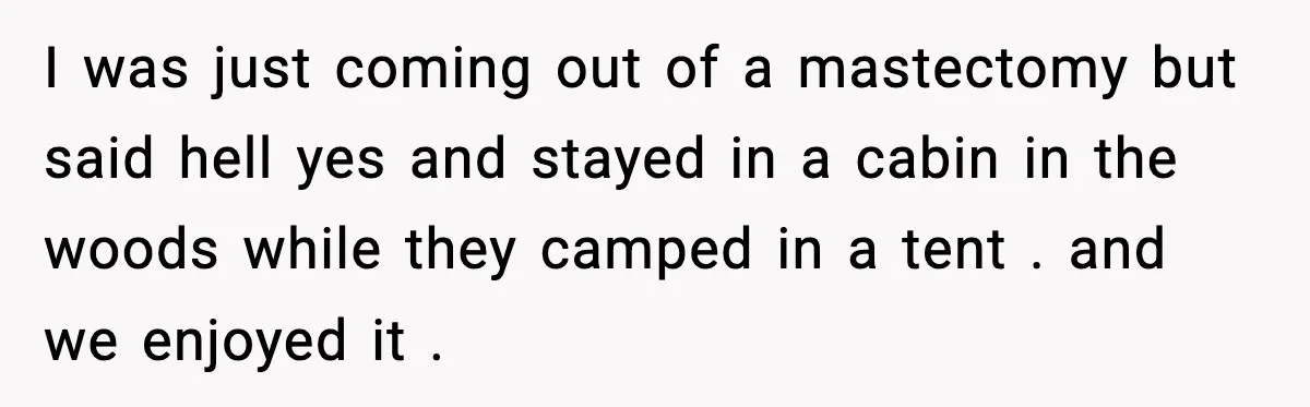 I was just coming out of a mastectomy but said hell yes and stayed in a cabin in the woods while they camped in a tent . and we enjoyed...