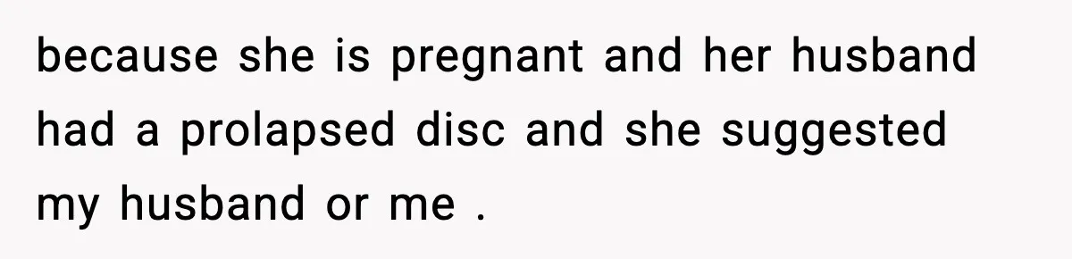 because she is pregnant and her husband had a prolapsed disc and she suggested my husband or me .