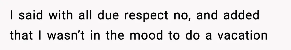 I said with all due respect no, and added that I wasn’t in the mood to do a vacation