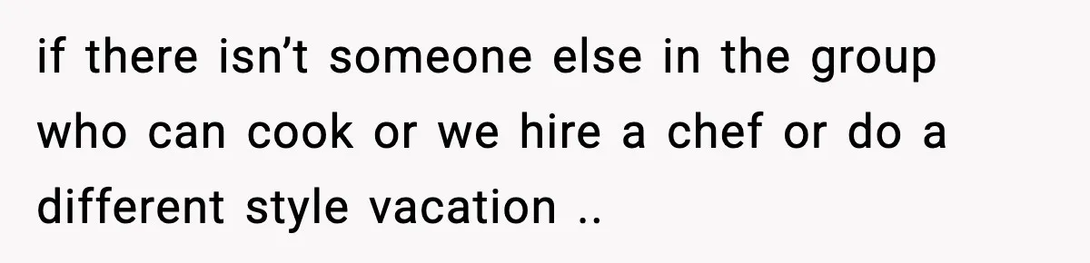 if there isn’t someone else in the group who can cook or we hire a chef or do a different style vacation ..