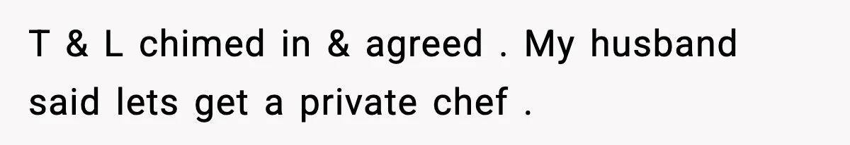 T & L chimed in & agreed . My husband said lets get a private chef .