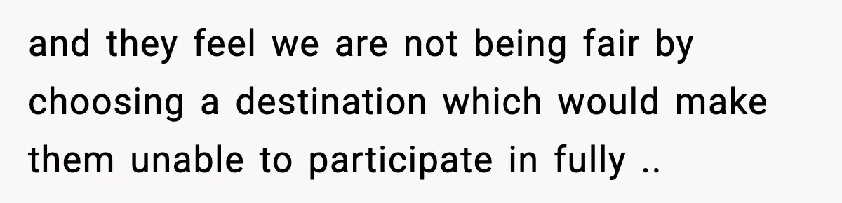 and they feel we are not being fair by choosing a destination which would make them unable to participate in fully ..