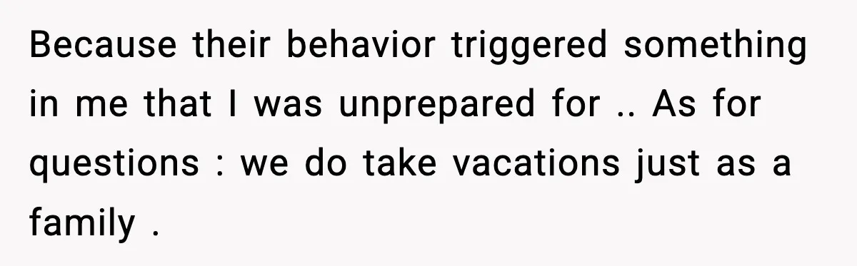Because their behavior triggered something in me that I was unprepared for .. As for questions : we do take vacations just as a family .