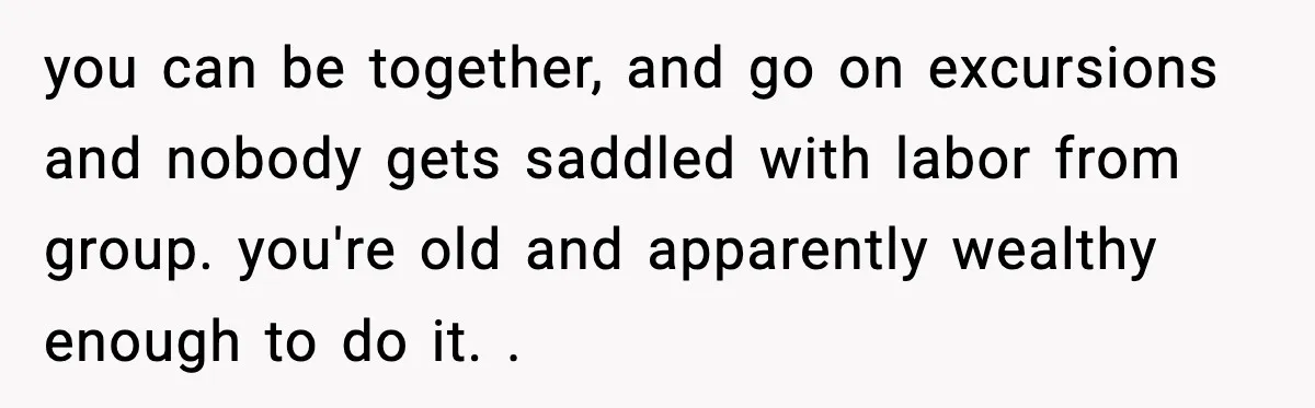 you can be together, and go on excursions and nobody gets saddled with labor from group. you're old and apparently wealthy enough to do it. .