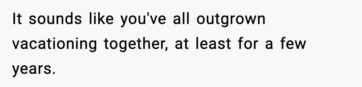 It sounds like you've all outgrown vacationing together, at least for a few years.
