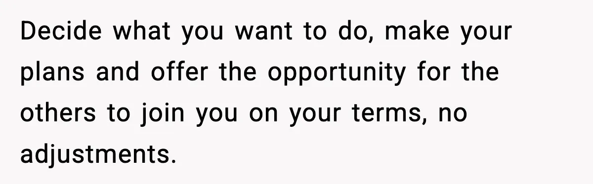 Decide what you want to do, make your plans and offer the opportunity for the others to join you on your terms, no adjustments.