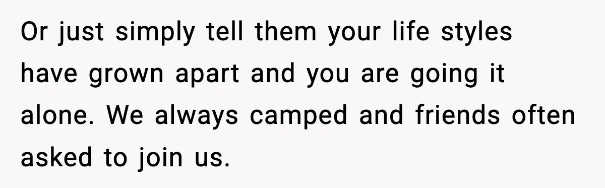 Or just simply tell them your life styles have grown apart and you are going it alone. We always camped and friends often asked to join us.