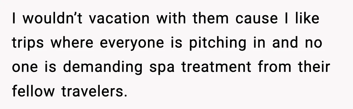I wouldn’t vacation with them cause I like trips where everyone is pitching in and no one is demanding spa treatment from their fellow travelers.